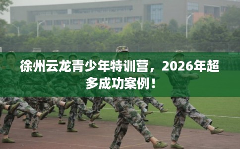徐州云龙青少年特训营，2026年超多成功案例！