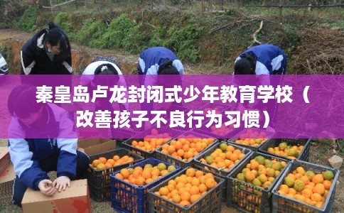 秦皇岛卢龙封闭式少年教育学校（改善孩子不良行为习惯）