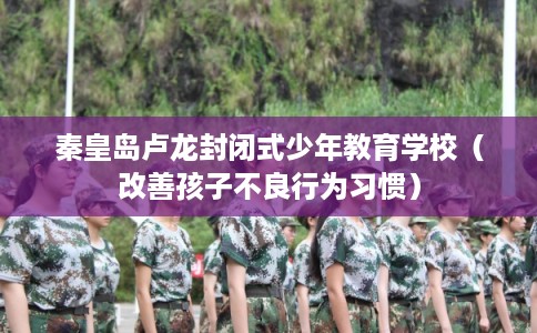 秦皇岛卢龙封闭式少年教育学校（改善孩子不良行为习惯）