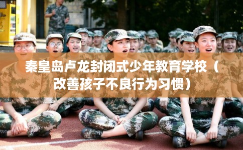 秦皇岛卢龙封闭式少年教育学校（改善孩子不良行为习惯）