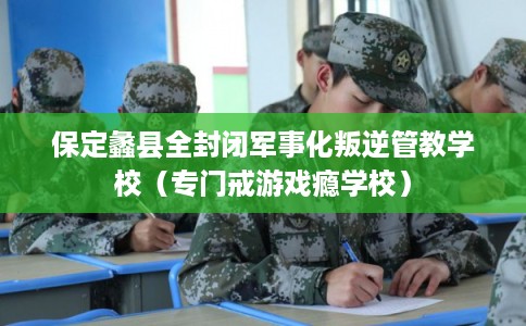 保定蠡县全封闭军事化叛逆管教学校（专门戒游戏瘾学校）