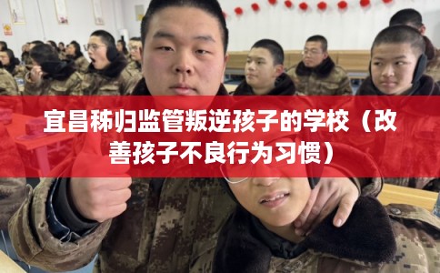 宜昌秭归监管叛逆孩子的学校（改善孩子不良行为习惯）