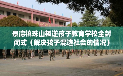 景德镇珠山叛逆孩子教育学校全封闭式（解决孩子混迹社会的情况）