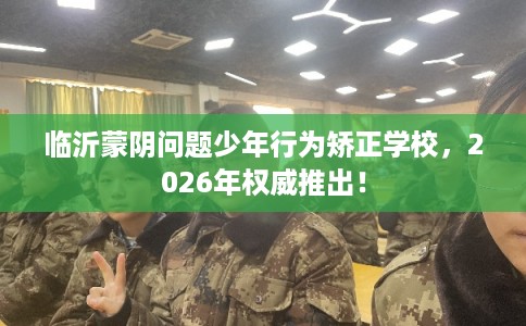 临沂蒙阴问题少年行为矫正学校，2026年权威推出！