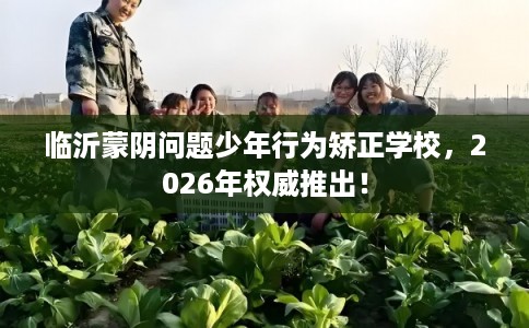 临沂蒙阴问题少年行为矫正学校，2026年权威推出！