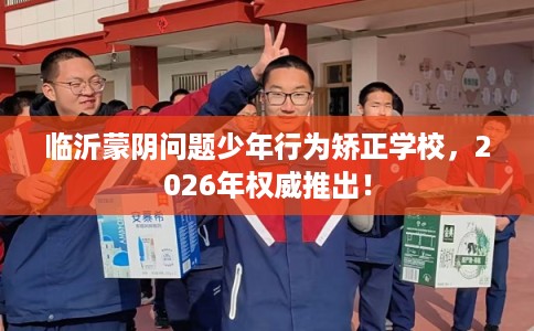 临沂蒙阴问题少年行为矫正学校，2026年权威推出！