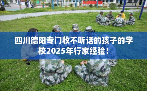 四川德阳专门收不听话的孩子的学校2025年行家经验！