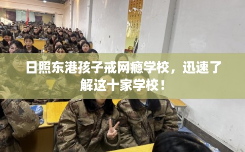 日照东港孩子戒网瘾学校，迅速了解这十家学校！