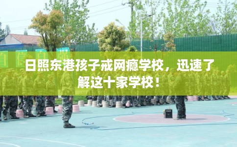 日照东港孩子戒网瘾学校，迅速了解这十家学校！