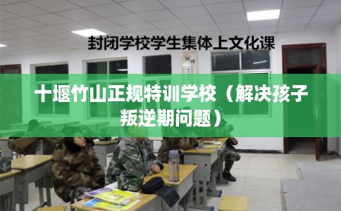 十堰竹山正规特训学校（解决孩子叛逆期问题）