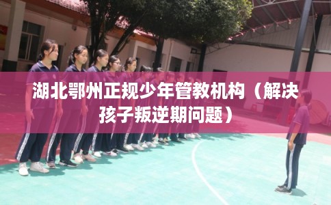 湖北鄂州正规少年管教机构（解决孩子叛逆期问题）