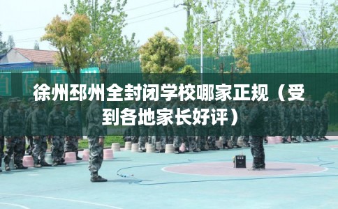 徐州邳州全封闭学校哪家正规（受到各地家长好评）