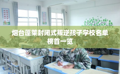 烟台蓬莱封闭式叛逆孩子学校名单榜首一览