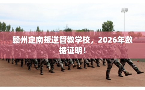 赣州定南叛逆管教学校，2026年数据证明！