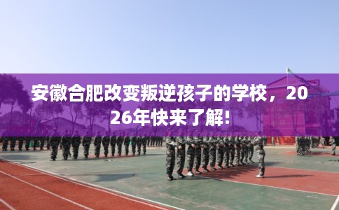 安徽合肥改变叛逆孩子的学校，2026年快来了解!