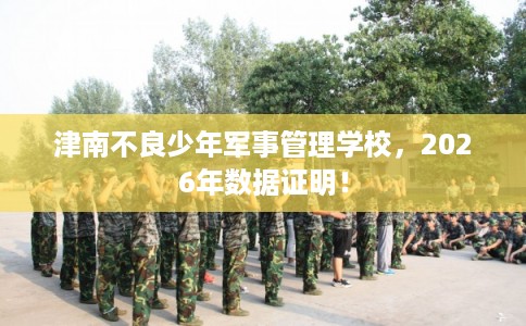 津南不良少年军事管理学校，2026年数据证明！