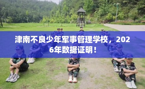 津南不良少年军事管理学校，2026年数据证明！