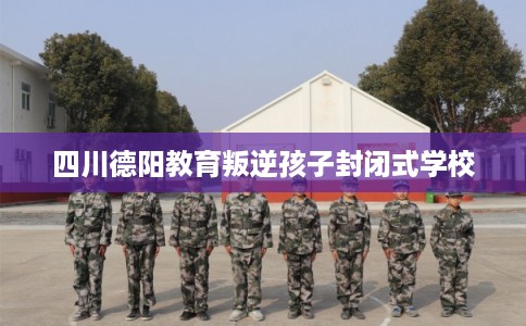四川德阳教育叛逆孩子封闭式学校