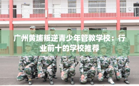 广州黄埔叛逆青少年管教学校：行业前十的学校推荐