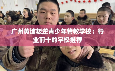 广州黄埔叛逆青少年管教学校：行业前十的学校推荐