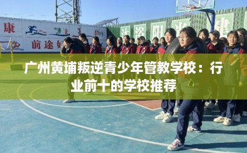 广州黄埔叛逆青少年管教学校：行业前十的学校推荐