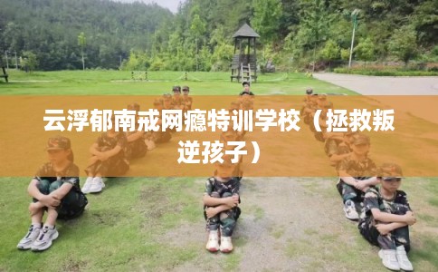 云浮郁南戒网瘾特训学校（拯救叛逆孩子）