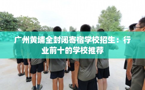 广州黄埔全封闭寄宿学校招生：行业前十的学校推荐