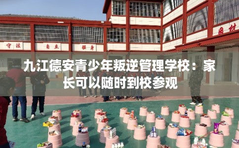 九江德安青少年叛逆管理学校：家长可以随时到校参观