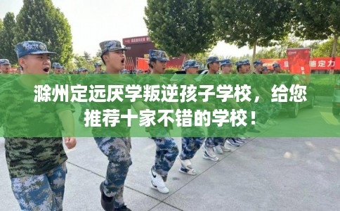 滁州定远厌学叛逆孩子学校，给您推荐十家不错的学校！