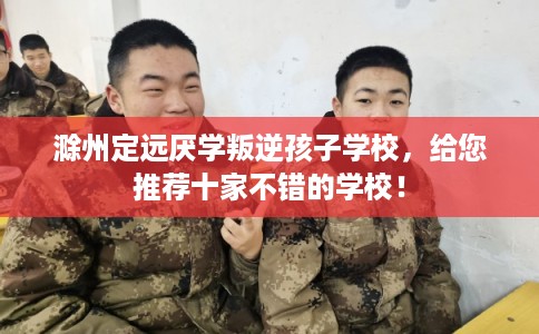 滁州定远厌学叛逆孩子学校，给您推荐十家不错的学校！