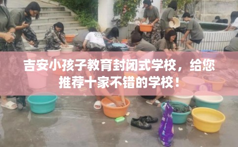 吉安小孩子教育封闭式学校，给您推荐十家不错的学校！