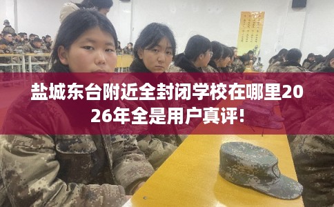 盐城东台附近全封闭学校在哪里2026年全是用户真评!