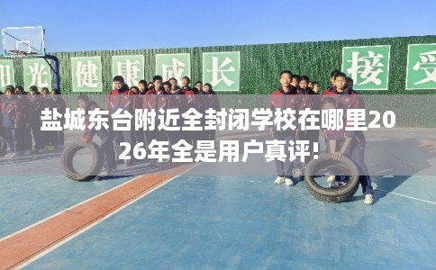 盐城东台附近全封闭学校在哪里2026年全是用户真评!