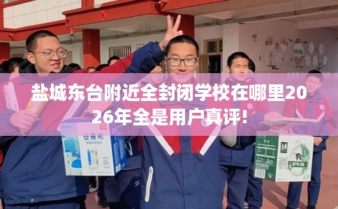 盐城东台附近全封闭学校在哪里2026年全是用户真评!