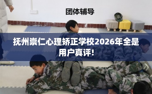 抚州崇仁心理矫正学校2026年全是用户真评!