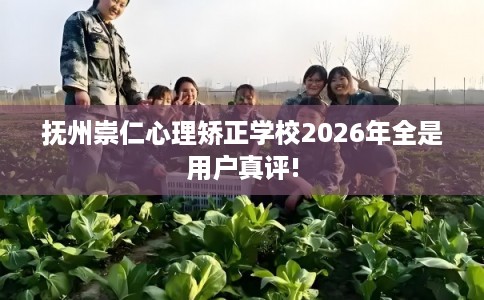 抚州崇仁心理矫正学校2026年全是用户真评!