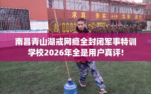南昌青山湖戒网瘾全封闭军事特训学校2026年全是用户真评!