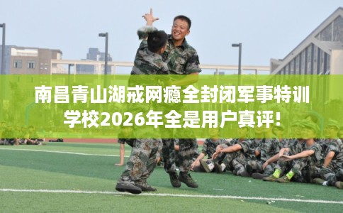 南昌青山湖戒网瘾全封闭军事特训学校2026年全是用户真评!