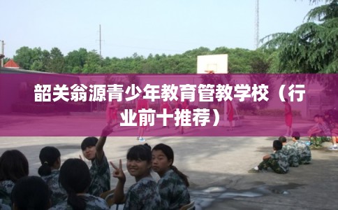 韶关翁源青少年教育管教学校（行业前十推荐）