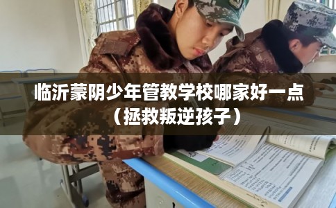 临沂蒙阴少年管教学校哪家好一点（拯救叛逆孩子）