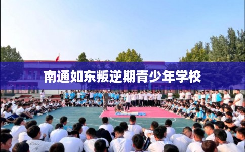 南通如东叛逆期青少年学校 南通如东叛逆期青少年学校