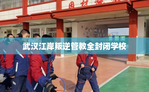 武汉江岸叛逆管教全封闭学校