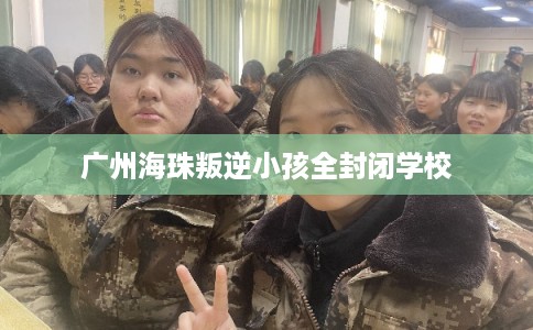 广州海珠叛逆小孩全封闭学校 广州海珠叛逆小孩全封闭学校