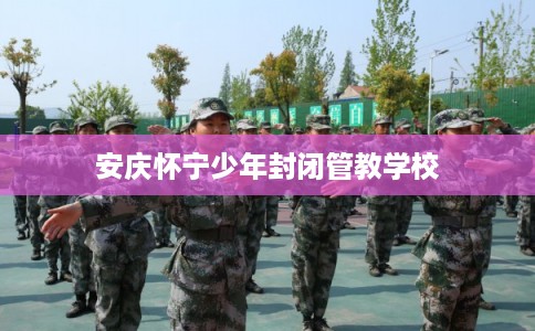 安庆怀宁少年封闭管教学校 安庆怀宁少年封闭管教学校