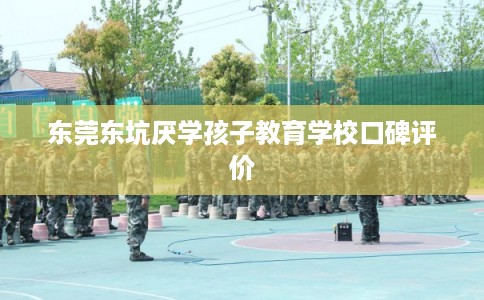 东莞东坑厌学孩子教育学校口碑评价 东莞东坑厌学孩子教育学校口碑评价