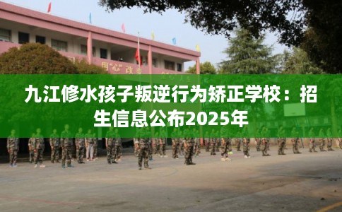 九江修水孩子叛逆行为矫正学校：招生信息公布2025年