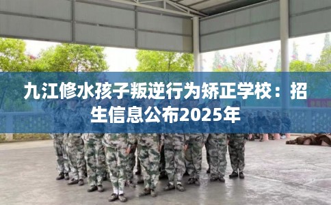九江修水孩子叛逆行为矫正学校：招生信息公布2025年