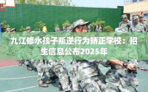 九江修水孩子叛逆行为矫正学校：招生信息公布2025年