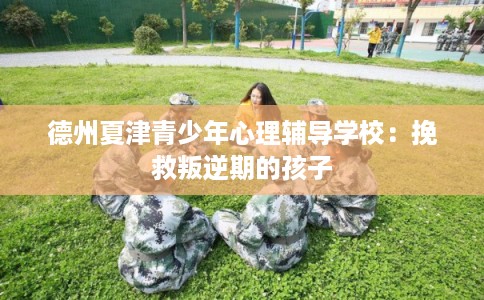 德州夏津青少年心理辅导学校：挽救叛逆期的孩子