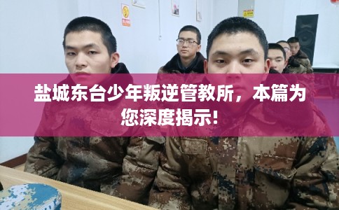 盐城东台少年叛逆管教所，本篇为您深度揭示!